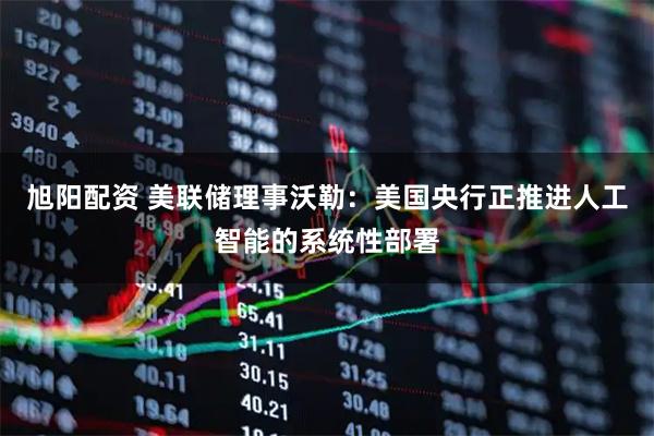 旭阳配资 美联储理事沃勒：美国央行正推进人工智能的系统性部署