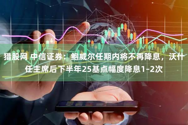 猎股网 中信证券：鲍威尔任期内将不再降息，沃什任主席后下半年25基点幅度降息1–2次