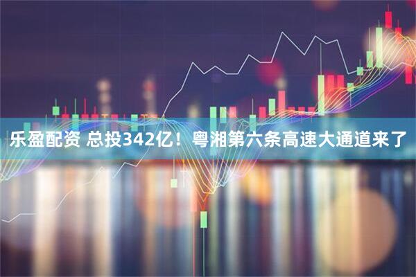 乐盈配资 总投342亿！粤湘第六条高速大通道来了