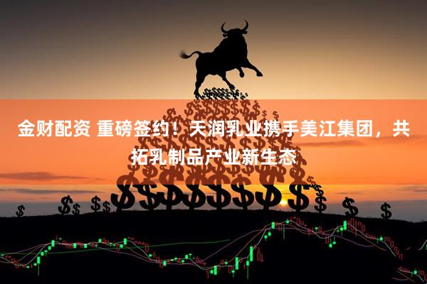 金财配资 重磅签约！天润乳业携手美江集团，共拓乳制品产业新生态