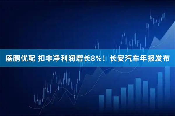 盛鹏优配 扣非净利润增长8%！长安汽车年报发布