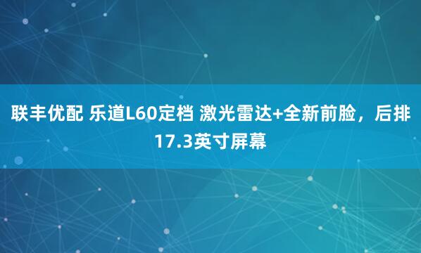 联丰优配 乐道L60定档 激光雷达+全新前脸，后排17.3英寸屏幕