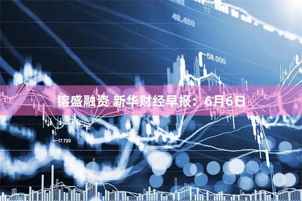 镕盛融资 新华财经早报：6月6日
