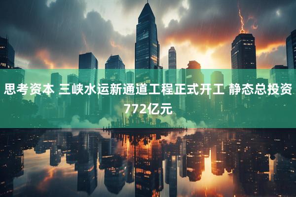 思考资本 三峡水运新通道工程正式开工 静态总投资772亿元